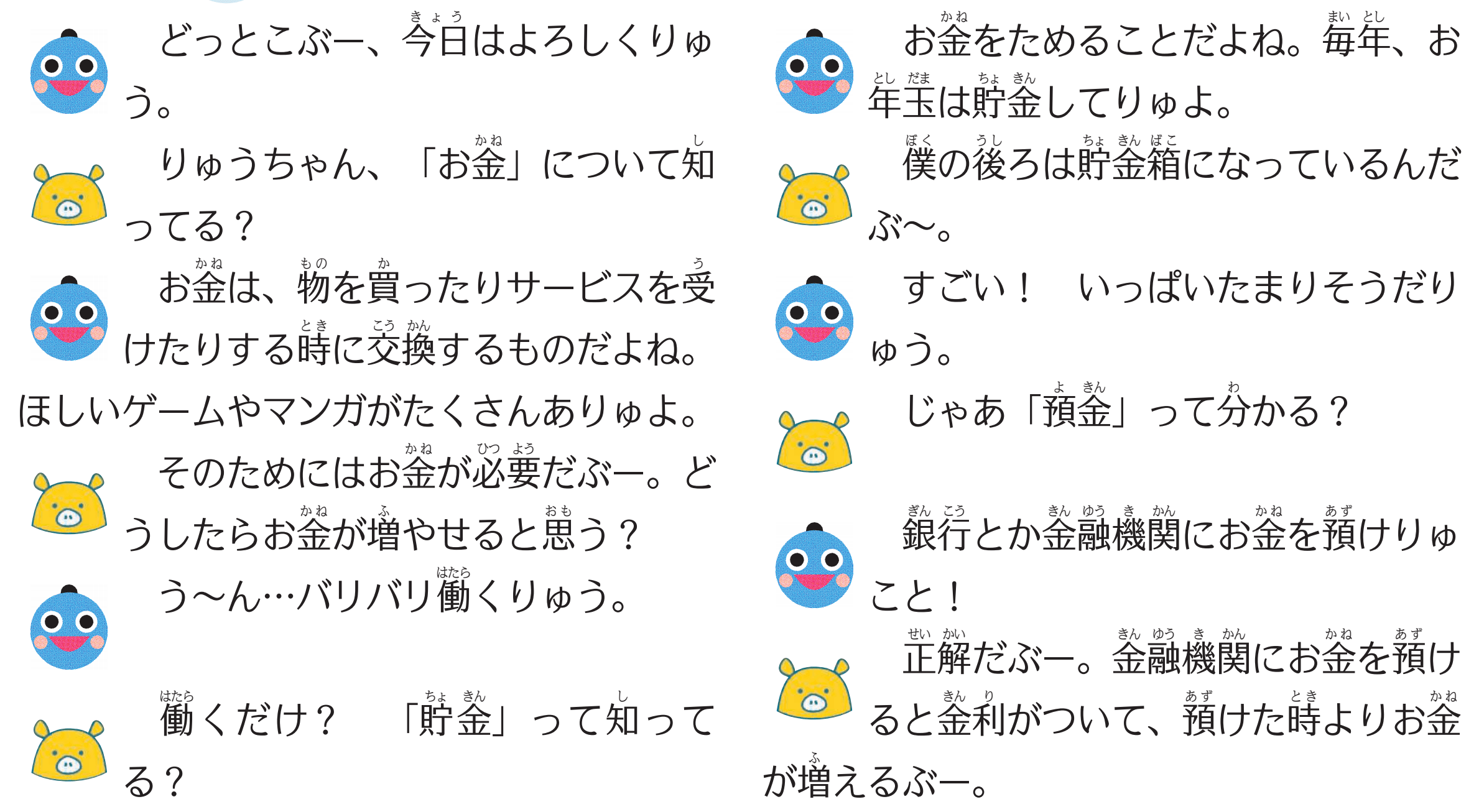 （りゅうちゃん）どっとこぶー、今日はよろしくりゅう。
（どっとこぶー）りゅうちゃん、「お金」について知ってる？
（りゅうちゃん）お金は、物を買ったりサービスを受けたりする時に交換するものだよね。ほしいゲームやマンガがたくさんありゅよ。
（どっとこぶー）そのためにはお金が必要だぶー。どうしたらお金が増やせると思う？
（りゅうちゃん）う～ん…バリバリ働くりゅう。
（どっとこぶー）働くだけ？貯金」って知ってる？
（りゅうちゃん）お金をためることだよね。毎年、お年玉は貯金してりゅよ。
（どっとこぶー）僕の後ろは貯金箱になっているんだぶ～。
（りゅうちゃん）すごい！いっぱいたまりそうだりゅう。
（どっとこぶー）じゃあ「預金」って分かる？
（りゅうちゃん）銀行とか金融機関にお金を預けりゅこと！
（どっとこぶー）正解だぶー。金融機関にお金を預けると金利がついて、預けた時よりお金が増えるぶー。