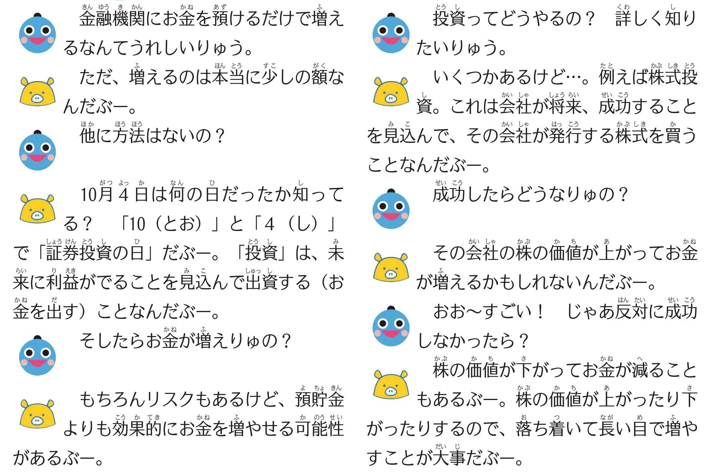 （りゅうちゃん）金融機関にお金を預けるだけで増えるなんてうれしいりゅう。
（どっとこぶー）ただ、増えるのは本当に少しの額なんだぶー。
（りゅうちゃん）他に方法はないの？
（どっとこぶー）１０月４日は何の日だったか知ってる？　「１０（とお）」と「４（し）」で「証券投資の日」だぶー。「投資」は、未来に利益がでることを見込んで出資する（お金を出す）ことなんだぶー。
（りゅうちゃん）そしたらお金が増えりゅの？
（どっとこぶー）もちろんリスクもあるけど、預貯金よりも効果的にお金を増やせる可能性があるぶー。
（りゅうちゃん）投資ってどうやるの？
（どっとこぶー）いくつかあるけど…例えば株式投資。これは会社が将来、成功することを見込んで、その会社が発行する株式を買うことなんだぶー。
（りゅうちゃん）成功したらどうなりゅの？
（どっとこぶー）その会社の株の価値が上がってお金が増えるかもしれないんだぶー。
（りゅうちゃん）おお～すごい！　じゃあ反対に成功しなかったら？
（どっとこぶー）株の価値が下がってお金が減ることもあるよ。株の価値が上がったり下がったりするので、落ち着いて長い目で増やすことが大事だぶー。