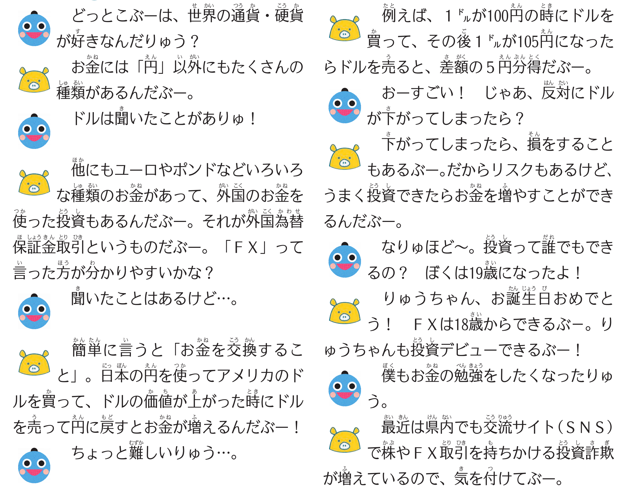 （りゅうちゃん）どっとこぶーは、世界の通貨・硬貨が好きなんだりゅう？
（どっとこぶー）お金には「円」以外にもたくさんの種類があるんだぶー。
（りゅうちゃん）ドルは聞いたことがありゅ！
（どっとこぶー）他にもユーロやポンドなどいろいろな種類のお金があって、外国のお金を使った投資もあるんだぶー。それが外国為替証拠金取引というものだぶー。「ＦＸ」って言った方が分かりやすいかな？
（りゅうちゃん）聞いたことはあるけど…。
（どっとこぶー）簡単に言うと「お金を交換すること」。日本の円を使ってアメリカのドルを買って、ドルの価値が上がった時にドルを売って円に戻すとお金が増えるんだぶー！
（りゅうちゃん）ちょっと難しいりゅう…。
（どっとこぶー）例えば、１ドルが１００円の時にドルを買って、その後１ドルが１０５円になったらドルを売ると、その差額の５円分得をするんだぶー。
（りゅうちゃん）おーすごい！　じゃあ、反対にドルが下がってしまったら？
（どっとこぶー）下がってしまったら、損をすることもあるぶー。だからリスクもあるけど、うまく投資できたらお金を増やすことができるんだぶー。
（りゅうちゃん）なりゅほど～。そもそも投資って誰でもできるの？ぼくは19歳になったよ！
（どっとこぶー）りゅうちゃん、お誕生日おめでとう！ＦＸは18歳からできるぶ－。りゅうちゃんも投資デビューできるぶー！
（りゅうちゃん）僕もお金の勉強をしたくなったりゅう。
（どっとこぶー）最近は県内でも交流サイト（ＳＮＳ）で株やＦＸ取引を持ちかける投資詐欺が増えているので、気を付けてぶー。