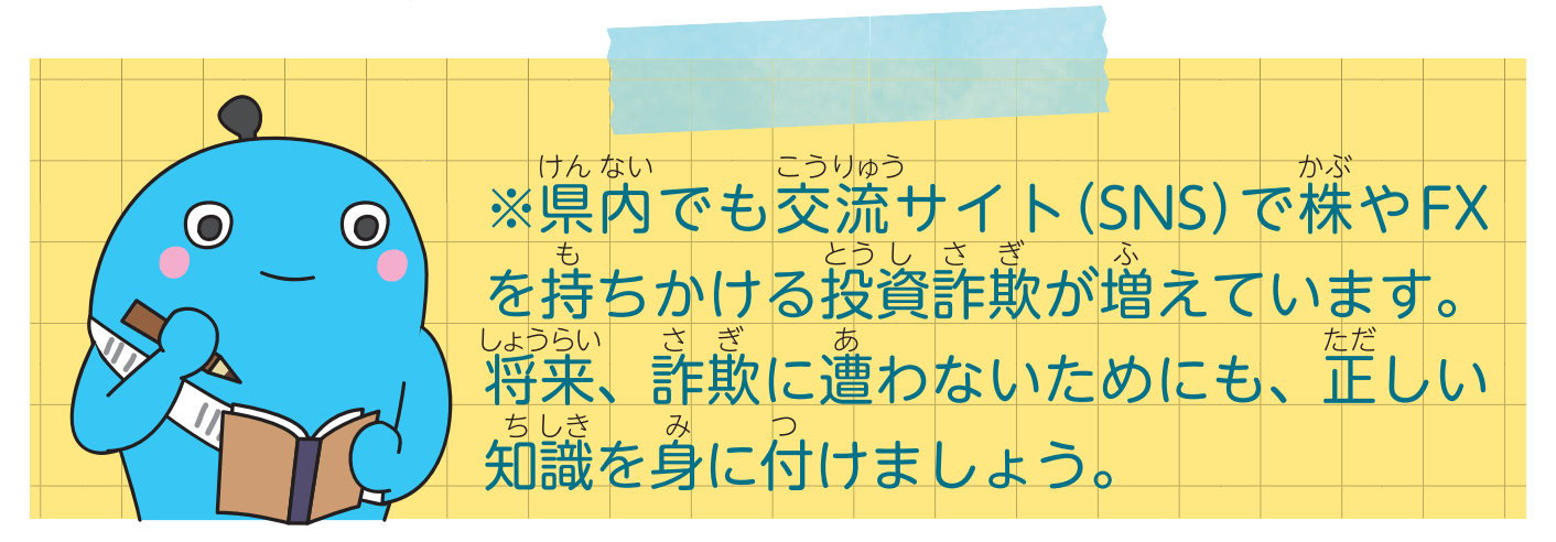 【注意しましょう】
県内でも交流サイト（SNS）で株やFXを持ちかける投資詐欺が増えています。将来、詐欺に遭わないためにも、正しい知識を身に付けましょう。